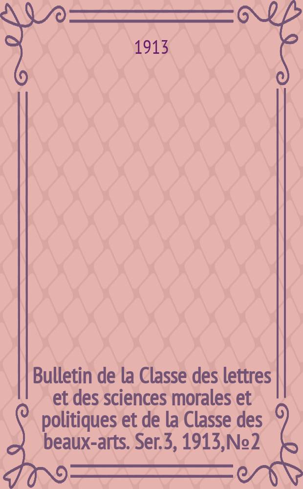 Bulletin de la Classe des lettres et des sciences morales et politiques et de la Classe des beaux-arts. [Ser. 3], 1913, № 2