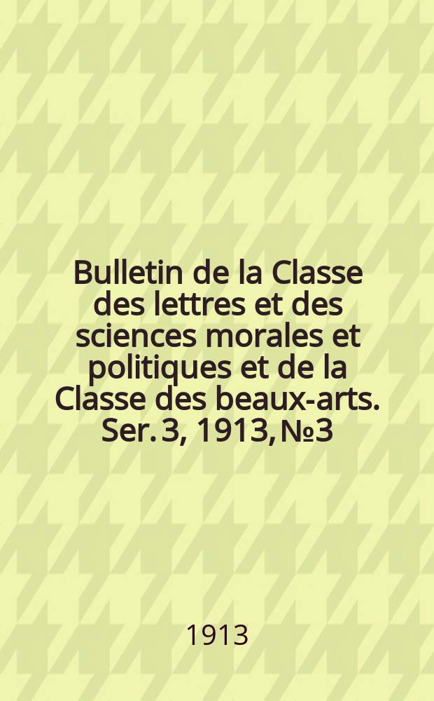Bulletin de la Classe des lettres et des sciences morales et politiques et de la Classe des beaux-arts. [Ser. 3], 1913, № 3