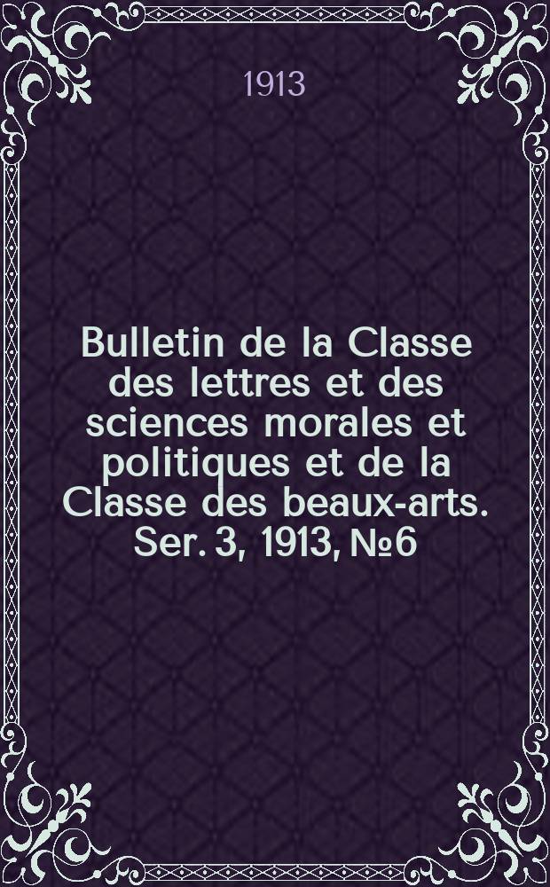 Bulletin de la Classe des lettres et des sciences morales et politiques et de la Classe des beaux-arts. [Ser. 3], 1913, № 6