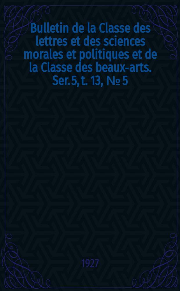 Bulletin de la Classe des lettres et des sciences morales et politiques et de la Classe des beaux-arts. Ser. 5, t. 13, № [5]