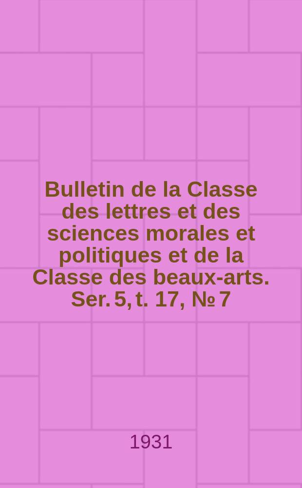 Bulletin de la Classe des lettres et des sciences morales et politiques et de la Classe des beaux-arts. Ser. 5, t. 17, № [7]