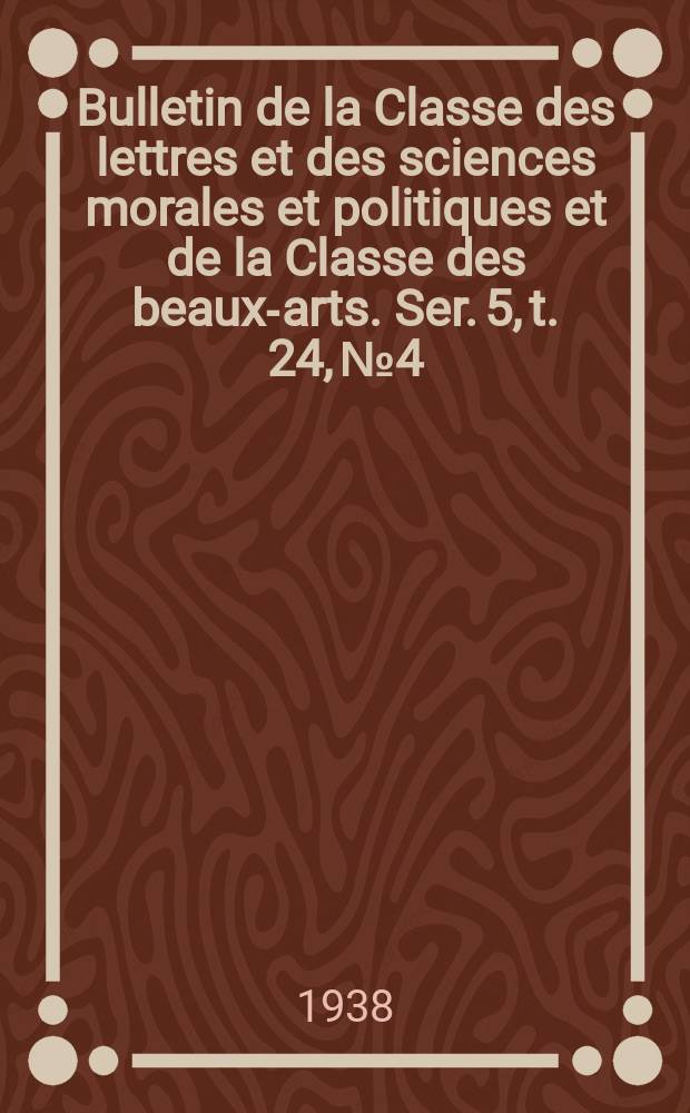Bulletin de la Classe des lettres et des sciences morales et politiques et de la Classe des beaux-arts. Ser. 5, t. 24, № 4