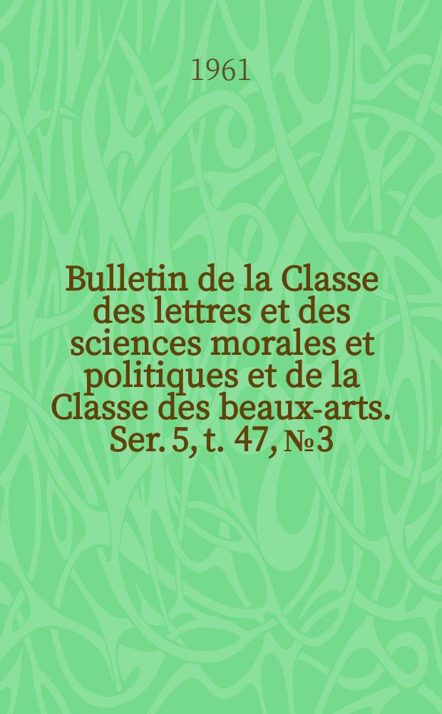 Bulletin de la Classe des lettres et des sciences morales et politiques et de la Classe des beaux-arts. Ser. 5, t. 47, № 3