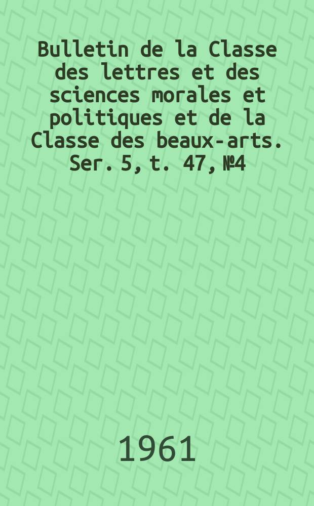 Bulletin de la Classe des lettres et des sciences morales et politiques et de la Classe des beaux-arts. Ser. 5, t. 47, № 4