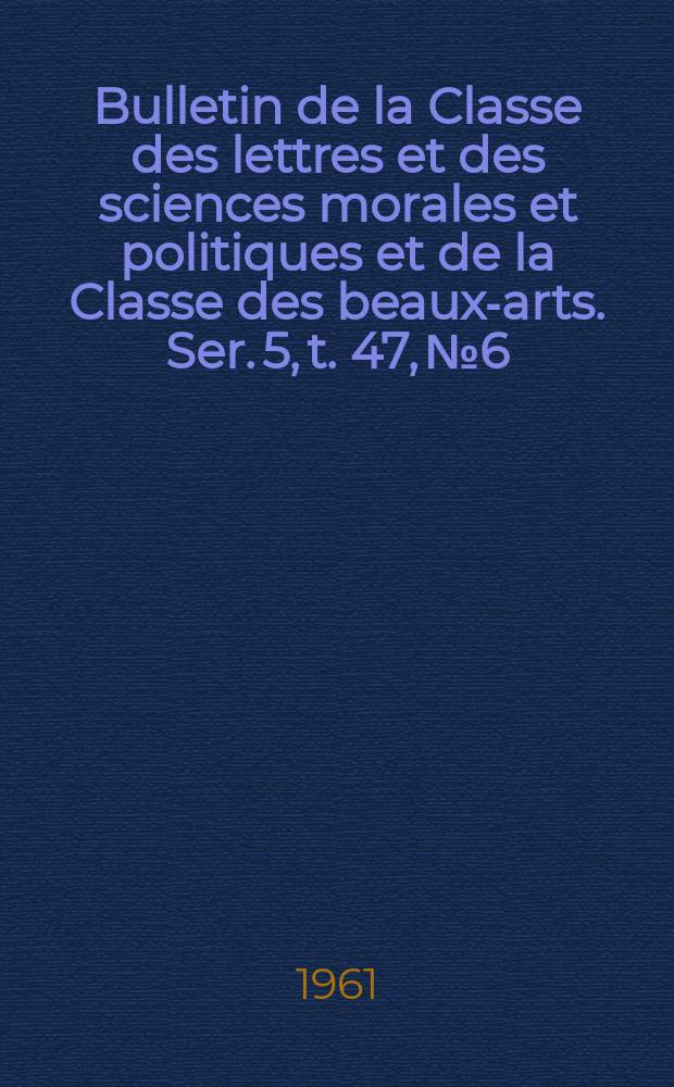 Bulletin de la Classe des lettres et des sciences morales et politiques et de la Classe des beaux-arts. Ser. 5, t. 47, № 6