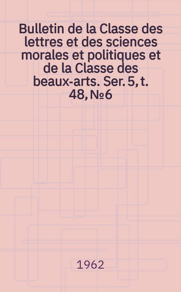 Bulletin de la Classe des lettres et des sciences morales et politiques et de la Classe des beaux-arts. Ser. 5, t. 48, № 6