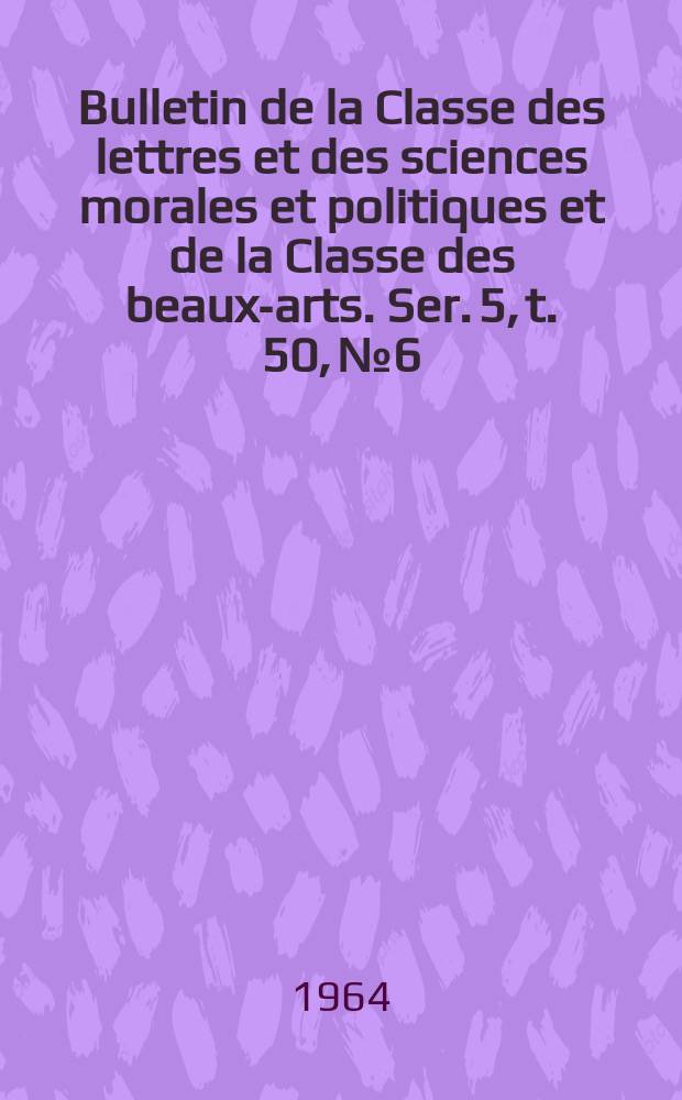 Bulletin de la Classe des lettres et des sciences morales et politiques et de la Classe des beaux-arts. Ser. 5, t. 50, № 6