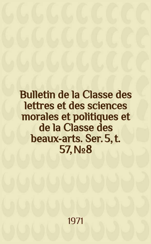 Bulletin de la Classe des lettres et des sciences morales et politiques et de la Classe des beaux-arts. Ser. 5, t. 57, № 8