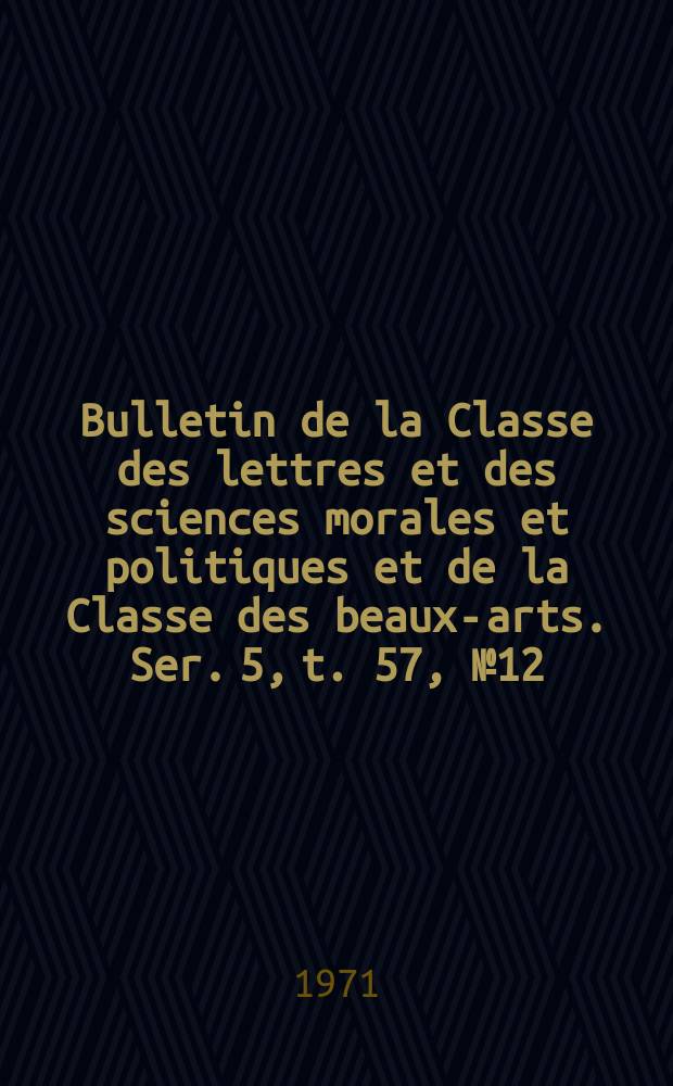 Bulletin de la Classe des lettres et des sciences morales et politiques et de la Classe des beaux-arts. Ser. 5, t. 57, № 12