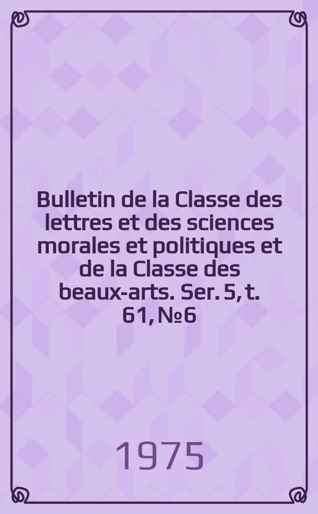Bulletin de la Classe des lettres et des sciences morales et politiques et de la Classe des beaux-arts. Ser. 5, t. 61, № 6