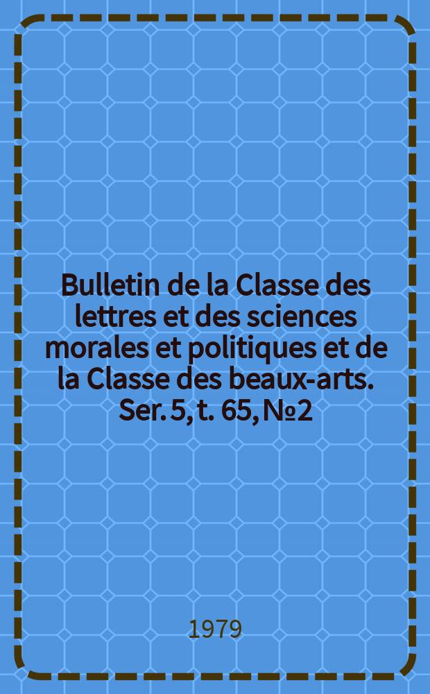 Bulletin de la Classe des lettres et des sciences morales et politiques et de la Classe des beaux-arts. Ser. 5, t. 65, № 2