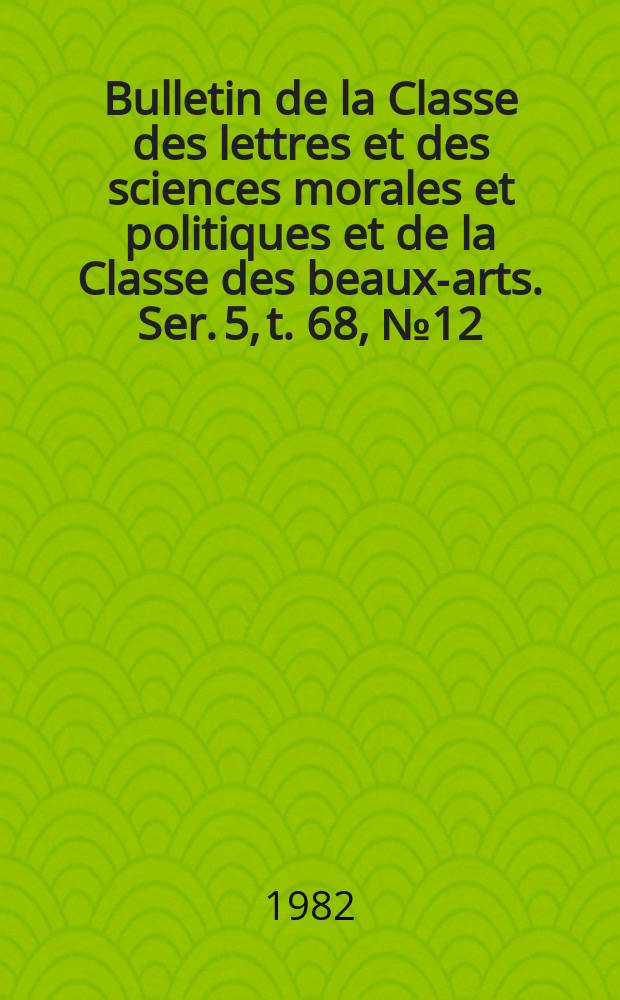 Bulletin de la Classe des lettres et des sciences morales et politiques et de la Classe des beaux-arts. Ser. 5, t. 68, № 12