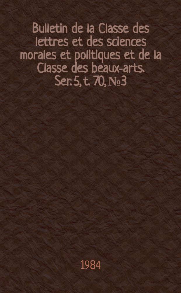Bulletin de la Classe des lettres et des sciences morales et politiques et de la Classe des beaux-arts. Ser. 5, t. 70, № 3