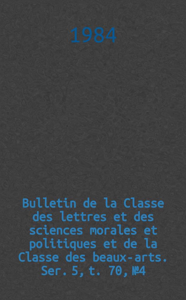 Bulletin de la Classe des lettres et des sciences morales et politiques et de la Classe des beaux-arts. Ser. 5, t. 70, № 4