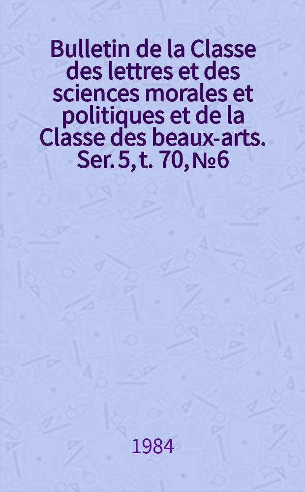 Bulletin de la Classe des lettres et des sciences morales et politiques et de la Classe des beaux-arts. Ser. 5, t. 70, № 6