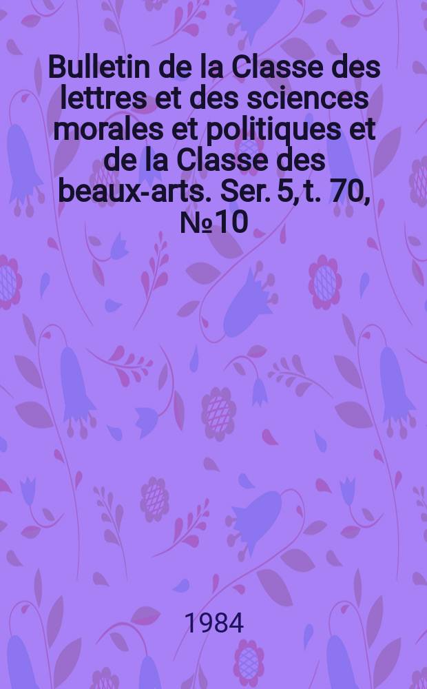 Bulletin de la Classe des lettres et des sciences morales et politiques et de la Classe des beaux-arts. Ser. 5, t. 70, № 10