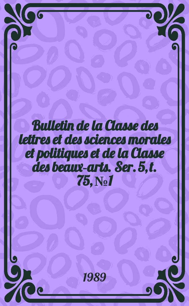 Bulletin de la Classe des lettres et des sciences morales et politiques et de la Classe des beaux-arts. Ser. 5, t. 75, № 1/2