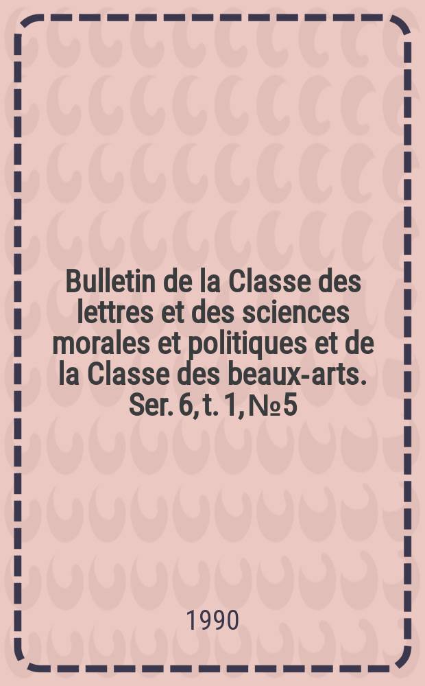 Bulletin de la Classe des lettres et des sciences morales et politiques et de la Classe des beaux-arts. Ser. 6, t. 1, № 5