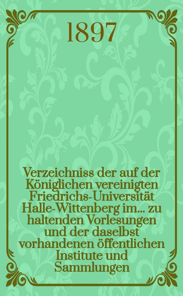 Verzeichniss der auf der Königlichen vereinigten Friedrichs-Universität Halle-Wittenberg im ... zu haltenden Vorlesungen und der daselbst vorhandenen öffentlichen Institute und Sammlungen