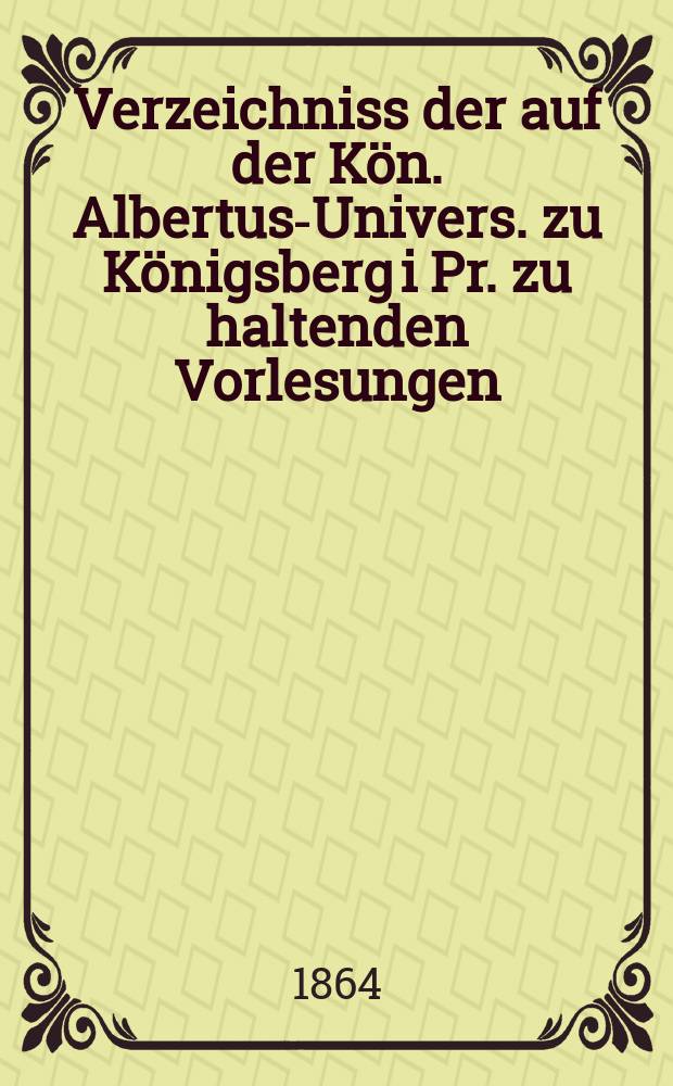 Verzeichniss der auf der Kön. Albertus-Univers. zu Königsberg i Pr. zu haltenden Vorlesungen