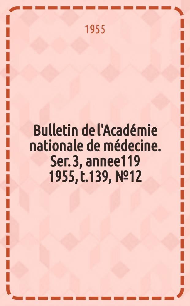 Bulletin de l'Académie nationale de médecine. Ser. 3, annee119 1955, t.139, № 12