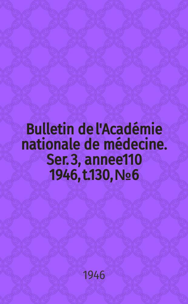 Bulletin de l'Académie nationale de médecine. Ser. 3, annee110 1946, t.130, № 6