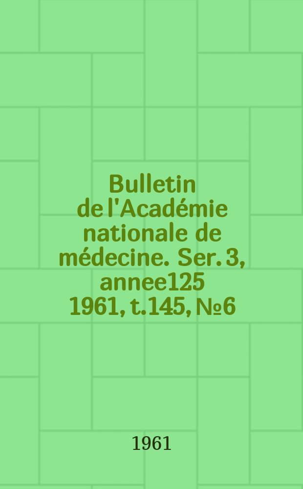 Bulletin de l'Académie nationale de médecine. Ser. 3, annee125 1961, t.145, № 6