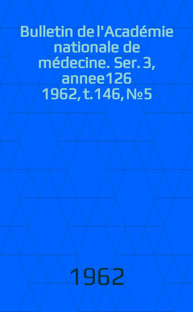 Bulletin de l'Académie nationale de médecine. Ser. 3, annee126 1962, t.146, № 5