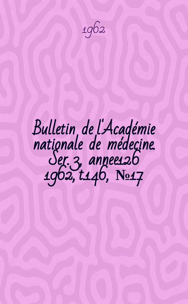 Bulletin de l'Académie nationale de médecine. Ser. 3, annee126 1962, t.146, № 17