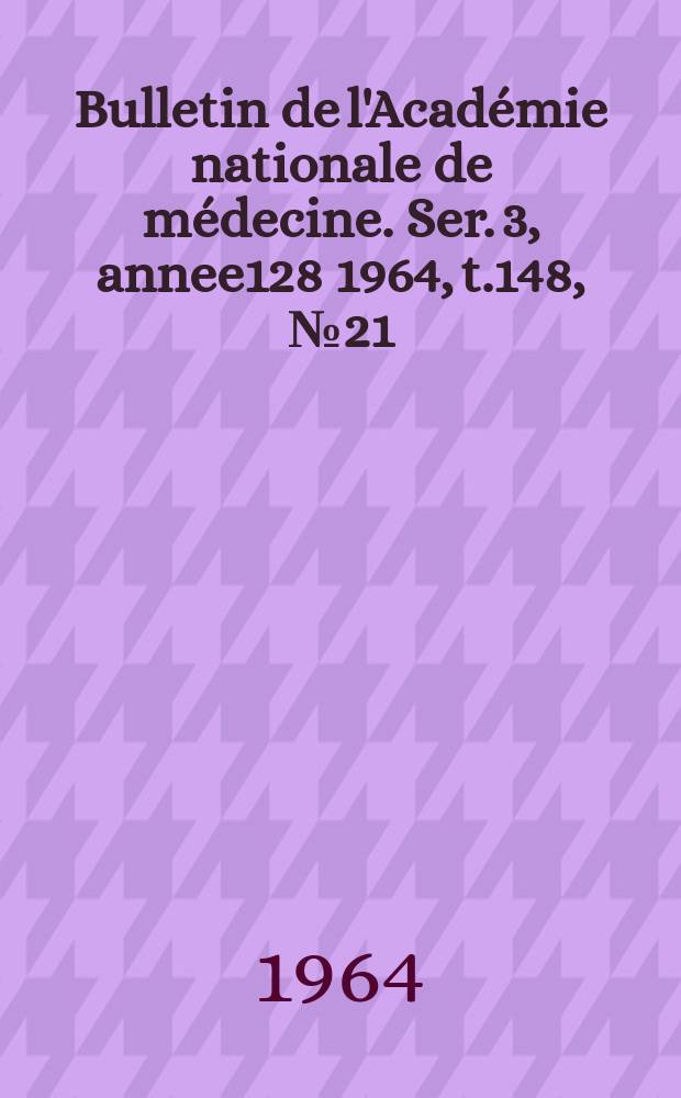 Bulletin de l'Académie nationale de médecine. Ser. 3, annee128 1964, t.148, № 21