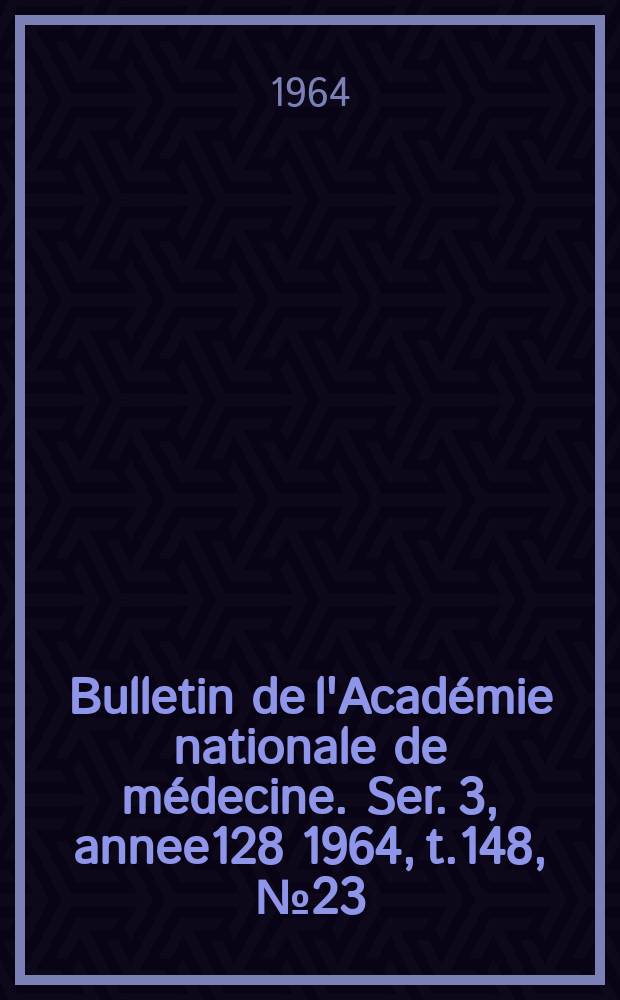Bulletin de l'Académie nationale de médecine. Ser. 3, annee128 1964, t.148, № 23