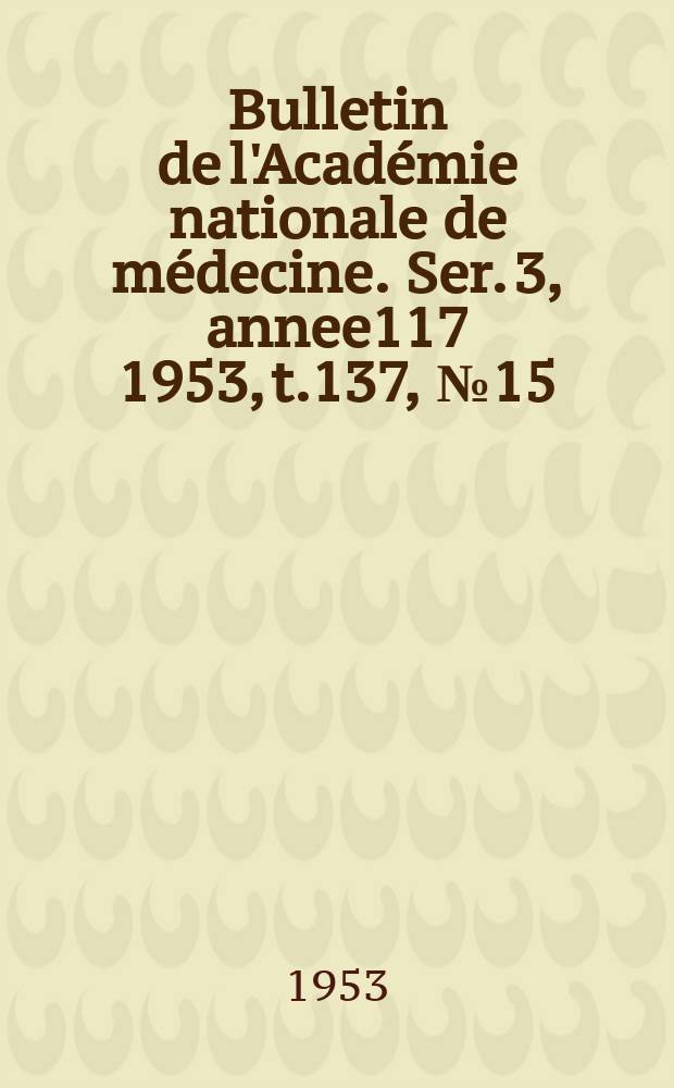 Bulletin de l'Acad&eacute;mie nationale de m&eacute;decine. Ser. 3, annee117 1953, t.137, № 15
