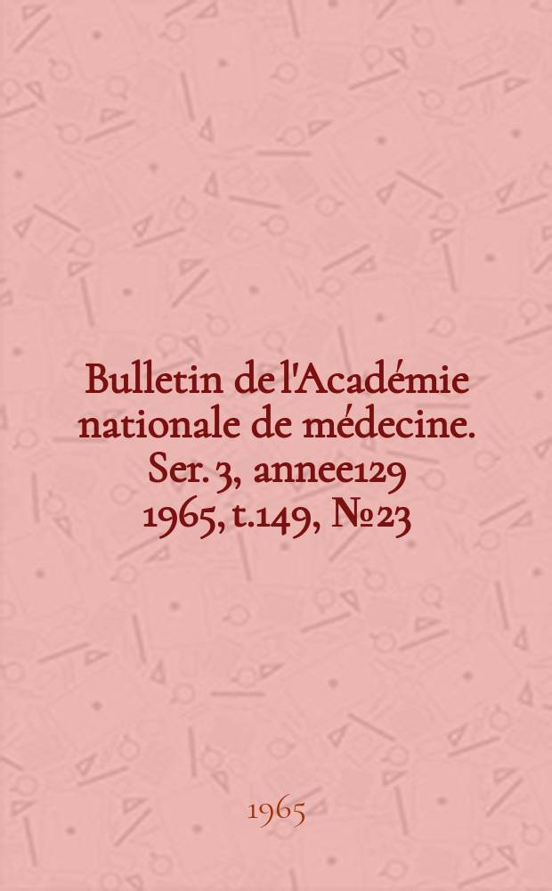 Bulletin de l'Académie nationale de médecine. Ser. 3, annee129 1965, t.149, № 23