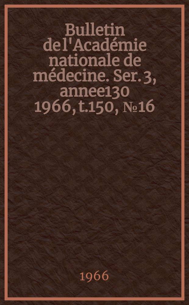 Bulletin de l'Académie nationale de médecine. Ser. 3, annee130 1966, t.150, № 16