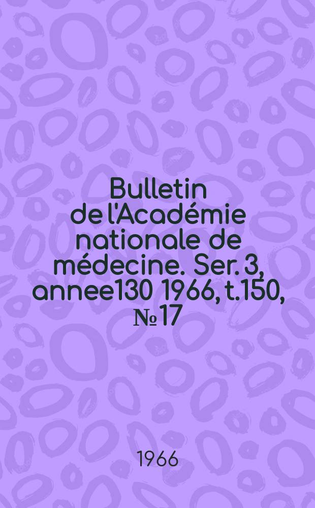 Bulletin de l'Académie nationale de médecine. Ser. 3, annee130 1966, t.150, № 17