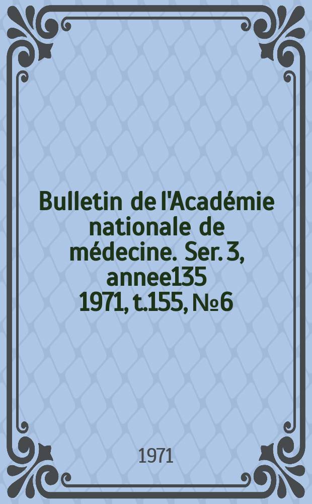 Bulletin de l'Académie nationale de médecine. Ser. 3, annee135 1971, t.155, № 6
