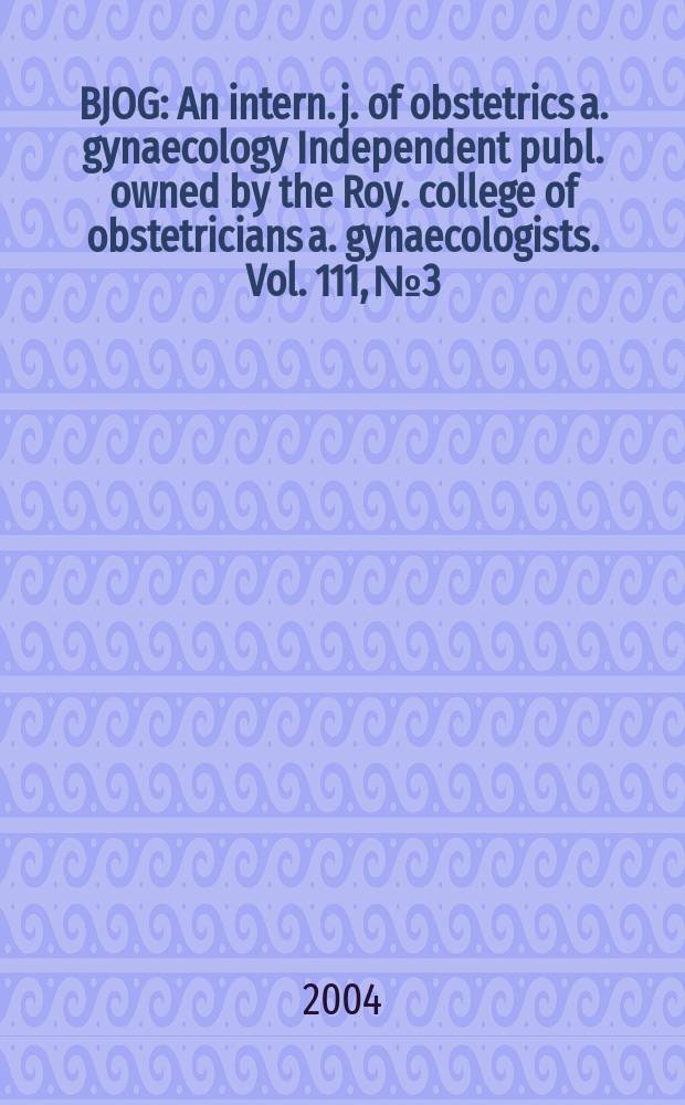 BJOG : An intern. j. of obstetrics a. gynaecology [Independent publ. owned by the Roy. college of obstetricians a. gynaecologists]. Vol. 111, № 3