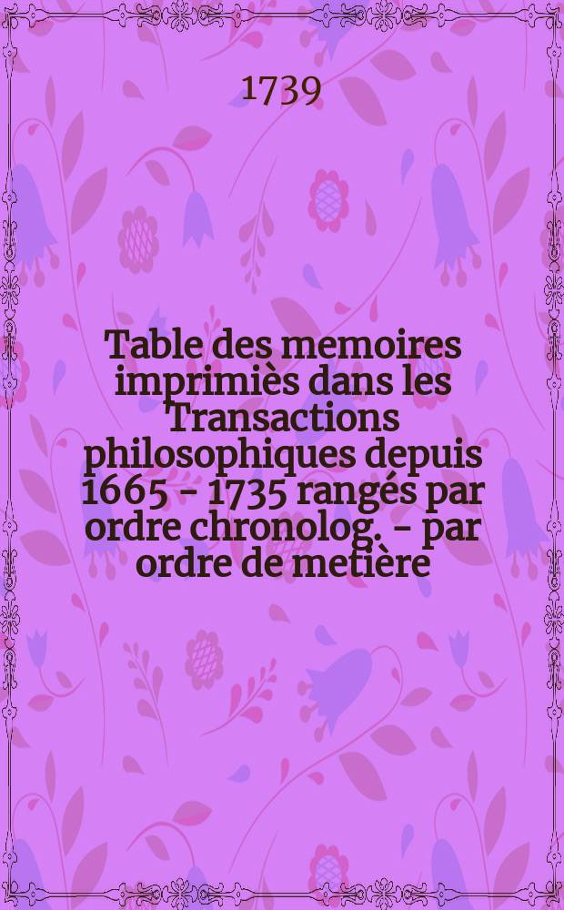 Table des memoires imprimiès dans les Transactions philosophiques depuis 1665 - 1735 rangés par ordre chronolog. - par ordre de metière