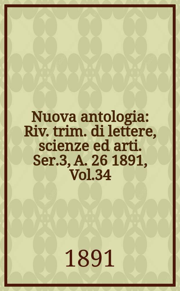Nuova antologia : Riv. trim. di lettere, scienze ed arti. Ser.3, A.[26] 1891, Vol.34