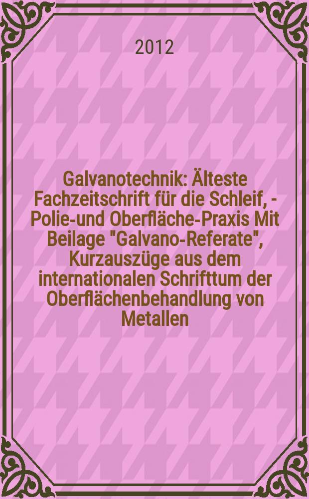 Galvanotechnik : Älteste Fachzeitschrift für die Schleif, - Polier- und Oberflächen- Praxis Mit Beilage "Galvano-Referate", Kurzauszüge aus dem internationalen Schrifttum der Oberflächenbehandlung von Metallen. Jg. 103 2012, H. 12