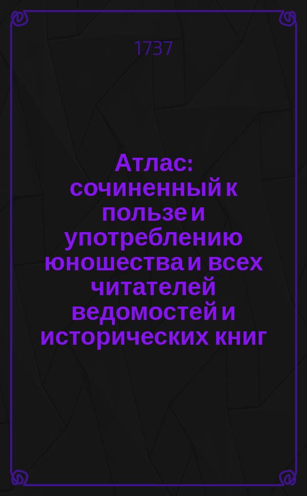 Атлас : сочиненный к пользе и употреблению юношества и всех читателей ведомостей и исторических книг