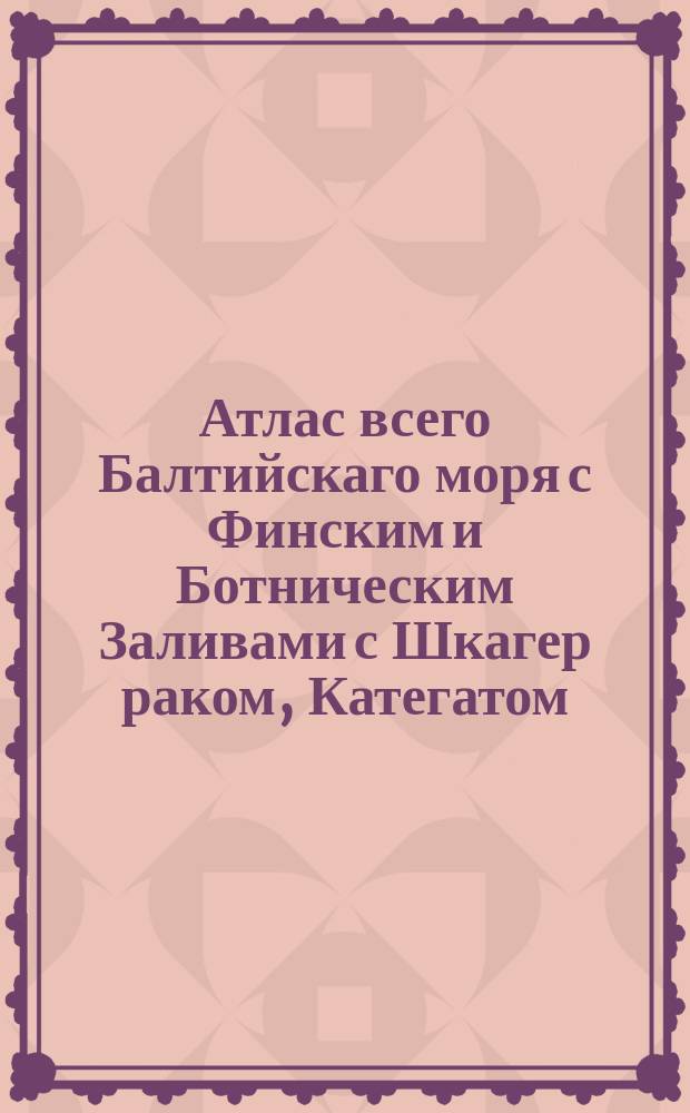 Атлас всего Балтийскаго моря с Финским и Ботническим Заливами с Шкагер раком, Категатом, Зундом и Белтами в генеральных морских и специальных картах состоящеи в котором все Балтийскаго моря разных сочинений морския карты собраны: разсмотрены и российскими плавательными на истиныя между мест компасныя румбы и дистанции приведены и вымерянными по пространству моря, и берегов глубинами, и вновь найденными тамже подводными мелями дополнены. А в синусе Финском все морския берега с островами, шхерами, рейдами, заливами, портами и речными устьями, с глубинами при них и между шхер моря фарватеров с многими вновь найденными мелями, подвладением ея императорскаго величества состоящия