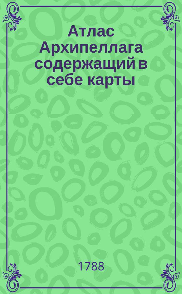 Атлас Архипеллага содержащий в себе карты: одну генеральную, шесть частных, пятьдесят одну разных заливов, гаваней, проливов и других мест выгодных для лежания на якоре; с присовокуплением трех карт Сирских берегов : Сочинен по указу государственной адмиралтейской коллегии, при ея чертежной