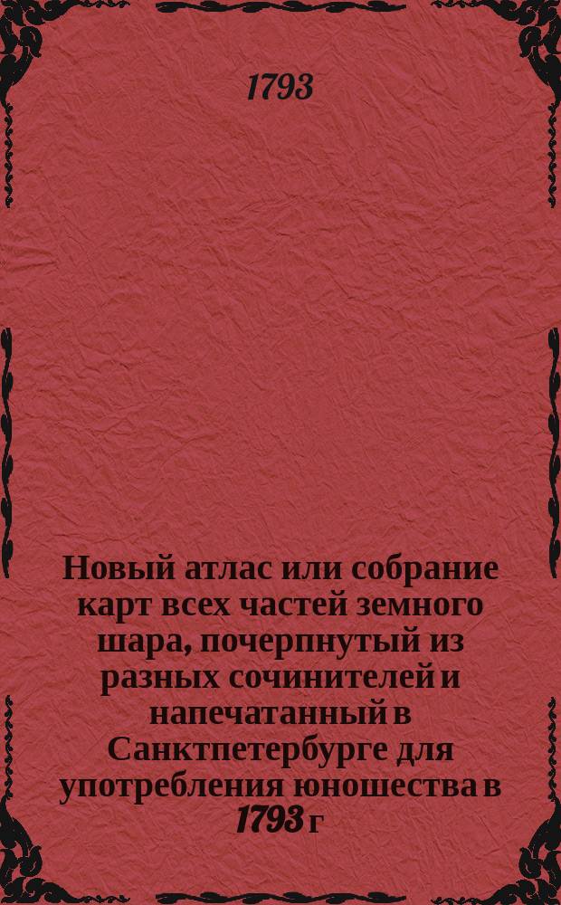 Новый атлас или собрание карт всех частей земного шара, почерпнутый из разных сочинителей и напечатанный в Санктпетербурге для употребления юношества в 1793 г.