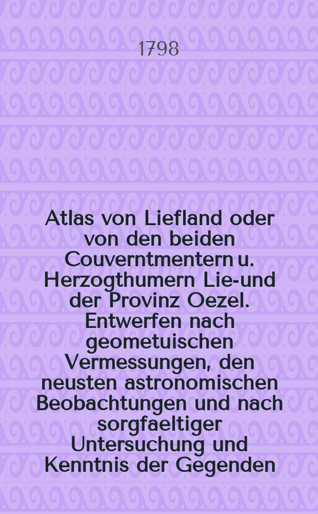 Atlas von Liefland oder von den beiden Couverntmentern u. Herzogthumern Lief- und der Provinz Oezel. Entwerfen nach geometuischen Vermessungen, den neusten astronomischen Beobachtungen und nach sorgfaeltiger Untersuchung und Kenntnis der Gegenden : Das Ganze besteht aus einer Generalkarte und 14 Kreis-Karten