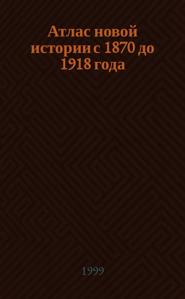 Атлас новой истории с 1870 до 1918 года : С комплектом контурных карт