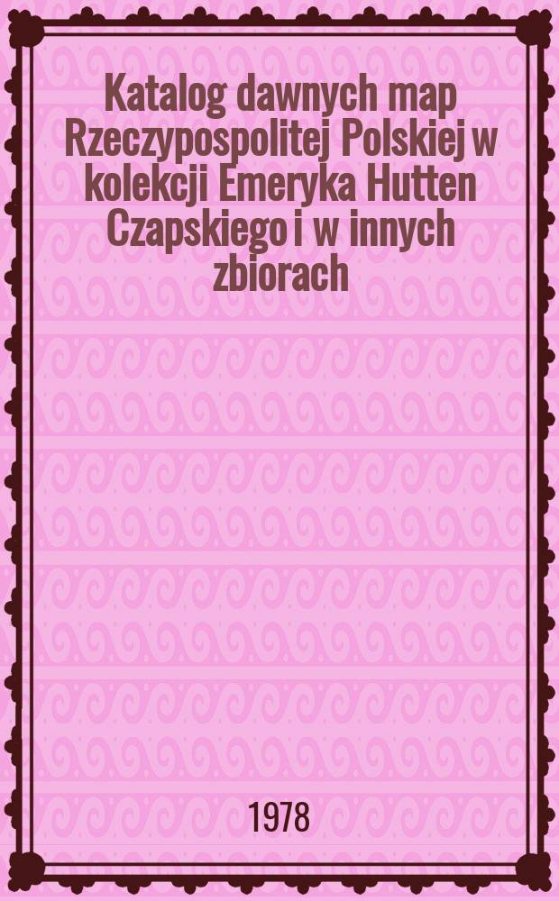 Katalog dawnych map Rzeczypospolitej Polskiej w kolekcji Emeryka Hutten Czapskiego i w innych zbiorach