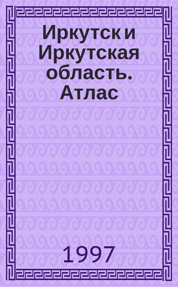 Иркутск и Иркутская область. Атлас