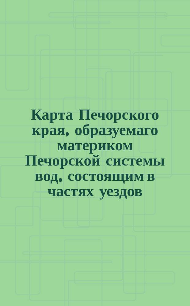 Карта Печорского края, образуемаго материком Печорской системы вод, состоящим в частях уездов: Мезенскаго Архангельской, Усть-Сысольскаго Вологодской и Чердынскаго Пермской губерний и объемлющего всего пространства приблизительно 35 000 000 десятин