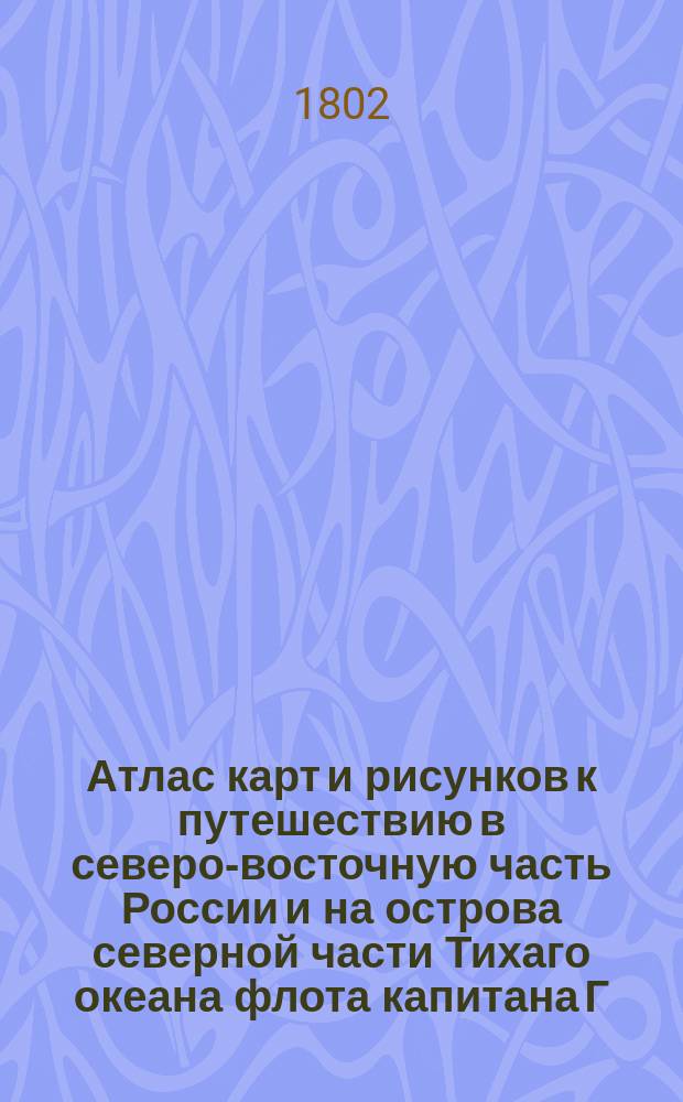 Атлас карт и рисунков к путешествию в северо-восточную часть России и на острова северной части Тихаго океана флота капитана Г.Сарычева